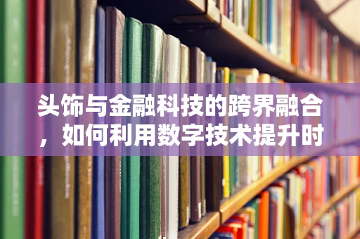 头饰与金融科技的跨界融合，如何利用数字技术提升时尚配饰的个性化与安全性？