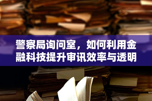 警察局询问室，如何利用金融科技提升审讯效率与透明度？