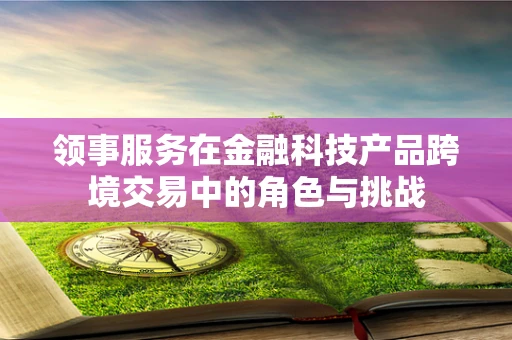 领事服务在金融科技产品跨境交易中的角色与挑战