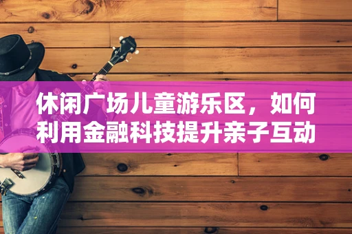 休闲广场儿童游乐区，如何利用金融科技提升亲子互动体验？