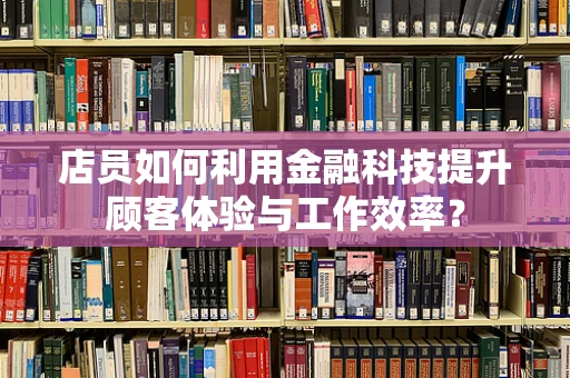 店员如何利用金融科技提升顾客体验与工作效率？