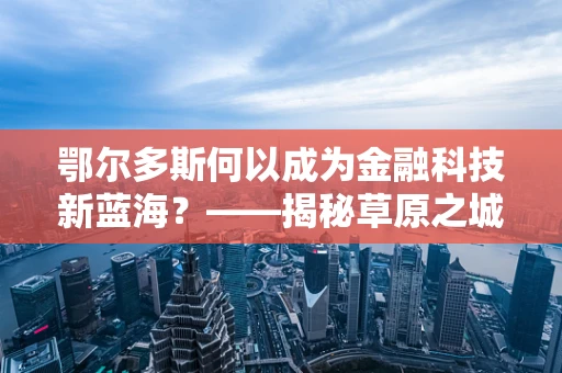 鄂尔多斯何以成为金融科技新蓝海？——揭秘草原之城的数字金融崛起