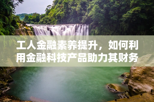 工人金融素养提升，如何利用金融科技产品助力其财务健康？