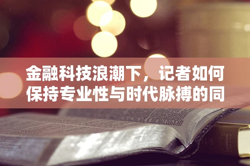 金融科技浪潮下，记者如何保持专业性与时代脉搏的同步？
