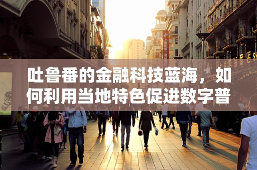 吐鲁番的金融科技蓝海，如何利用当地特色促进数字普惠？