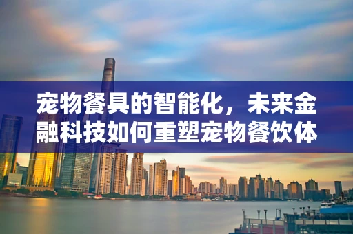 宠物餐具的智能化，未来金融科技如何重塑宠物餐饮体验？