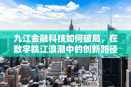 九江金融科技如何破局，在数字赣江浪潮中的创新路径探索