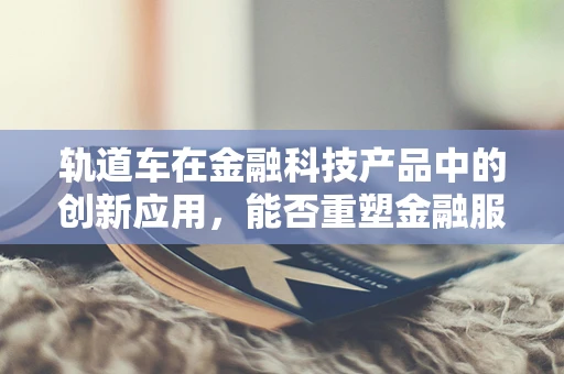 轨道车在金融科技产品中的创新应用，能否重塑金融服务的‘最后一公里’？