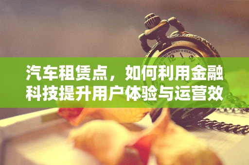 汽车租赁点，如何利用金融科技提升用户体验与运营效率？