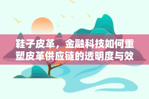 鞋子皮革，金融科技如何重塑皮革供应链的透明度与效率？