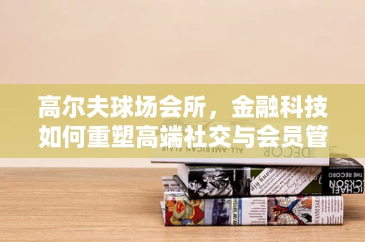 高尔夫球场会所，金融科技如何重塑高端社交与会员管理新生态？