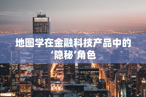 地图学在金融科技产品中的‘隐秘’角色