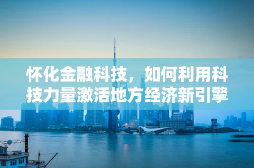 怀化金融科技，如何利用科技力量激活地方经济新引擎？