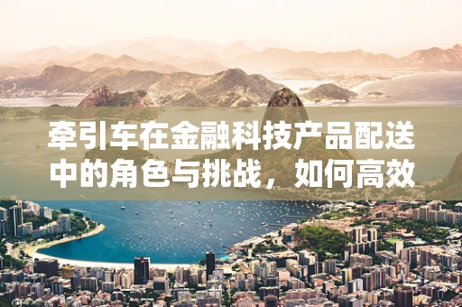 牵引车在金融科技产品配送中的角色与挑战，如何高效‘牵引’价值？