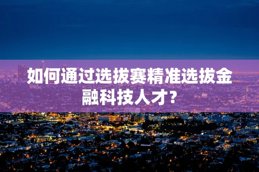 如何通过选拔赛精准选拔金融科技人才？