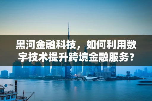 黑河金融科技，如何利用数字技术提升跨境金融服务？