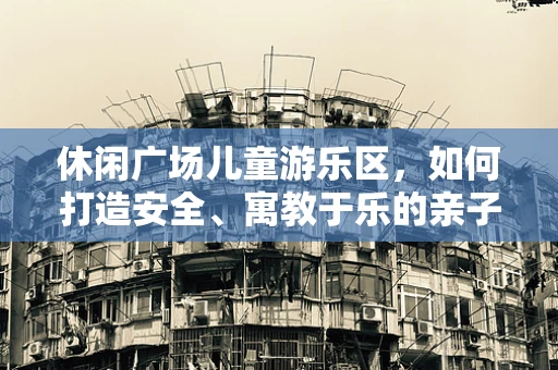 休闲广场儿童游乐区，如何打造安全、寓教于乐的亲子空间？