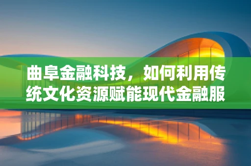 曲阜金融科技，如何利用传统文化资源赋能现代金融服务？