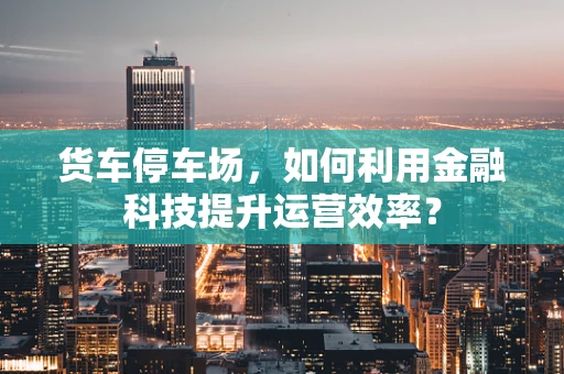 货车停车场，如何利用金融科技提升运营效率？