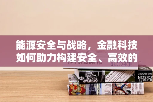 能源安全与战略，金融科技如何助力构建安全、高效的能源体系？