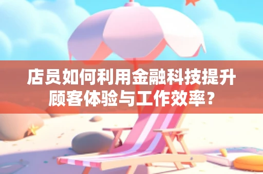 店员如何利用金融科技提升顾客体验与工作效率？