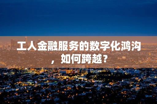 工人金融服务的数字化鸿沟，如何跨越？