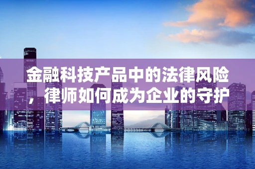 金融科技产品中的法律风险，律师如何成为企业的守护者？