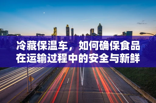 冷藏保温车，如何确保食品在运输过程中的安全与新鲜？