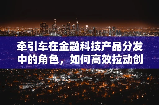 牵引车在金融科技产品分发中的角色，如何高效拉动创新与增长？