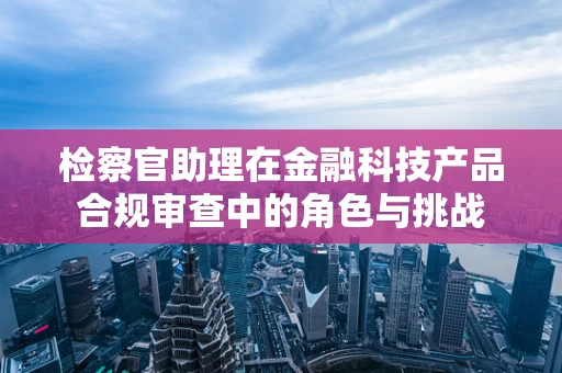 检察官助理在金融科技产品合规审查中的角色与挑战