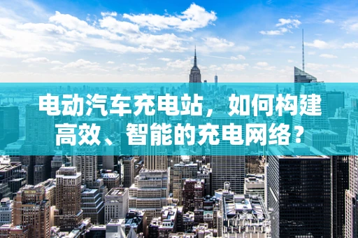 电动汽车充电站，如何构建高效、智能的充电网络？