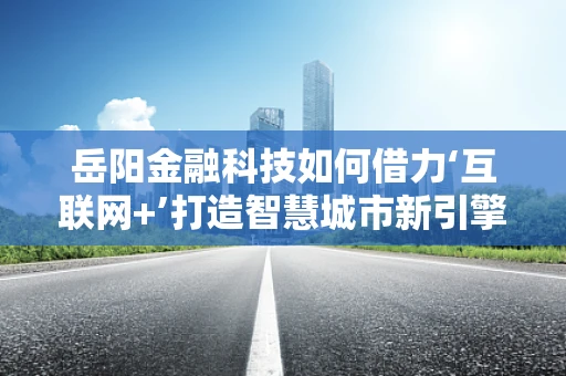 岳阳金融科技如何借力‘互联网+’打造智慧城市新引擎？