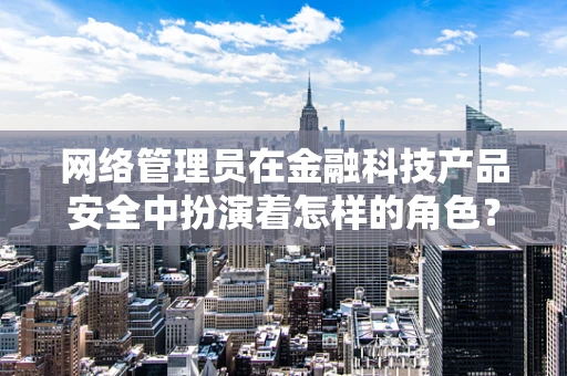 网络管理员在金融科技产品安全中扮演着怎样的角色？