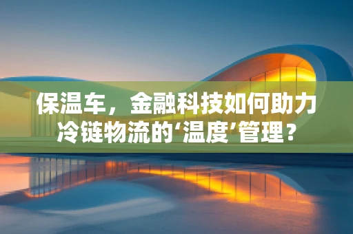 保温车，金融科技如何助力冷链物流的‘温度’管理？