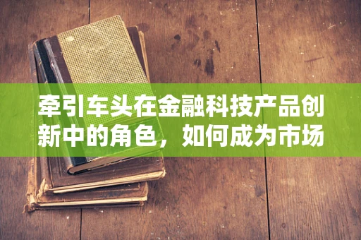 牵引车头在金融科技产品创新中的角色，如何成为市场变革的驱动力？