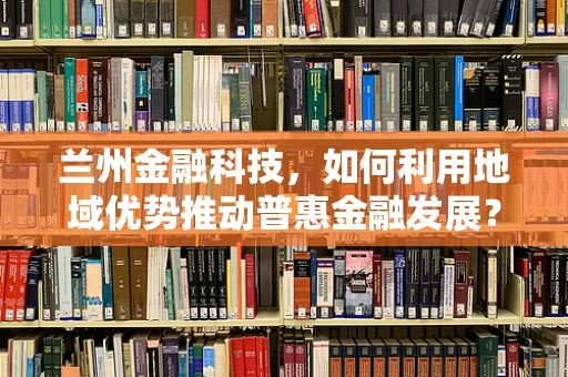兰州金融科技，如何利用地域优势推动普惠金融发展？