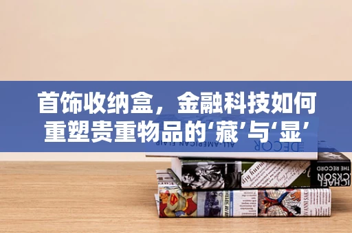 首饰收纳盒，金融科技如何重塑贵重物品的‘藏’与‘显’？