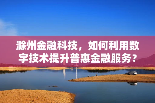 滁州金融科技，如何利用数字技术提升普惠金融服务？