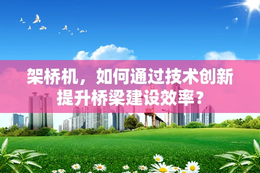 架桥机，如何通过技术创新提升桥梁建设效率？