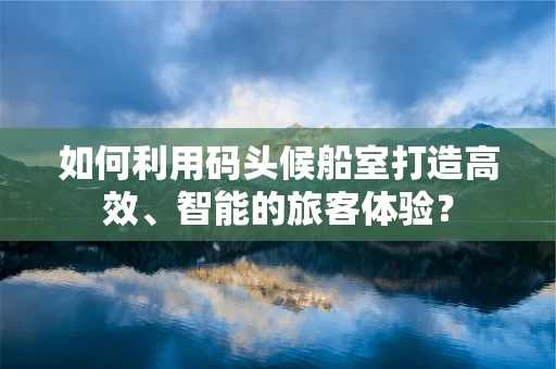 如何利用码头候船室打造高效、智能的旅客体验？