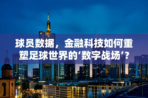 球员数据，金融科技如何重塑足球世界的‘数字战场’？