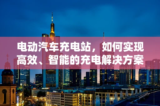 电动汽车充电站，如何实现高效、智能的充电解决方案？