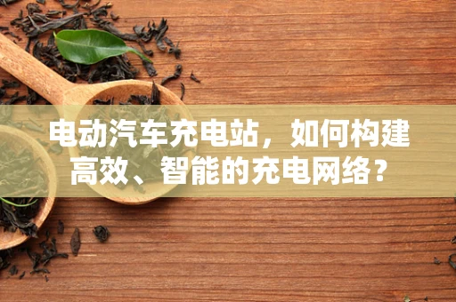 电动汽车充电站，如何构建高效、智能的充电网络？