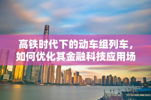 高铁时代下的动车组列车，如何优化其金融科技应用场景？