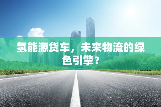 氢能源货车，未来物流的绿色引擎？