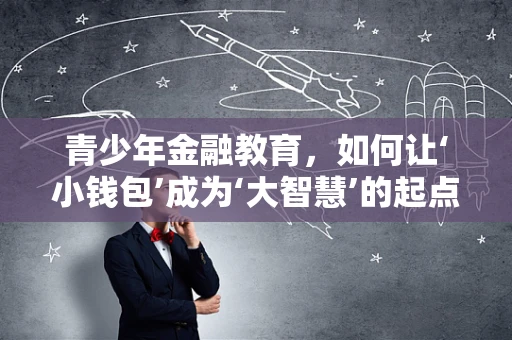 青少年金融教育，如何让‘小钱包’成为‘大智慧’的起点？
