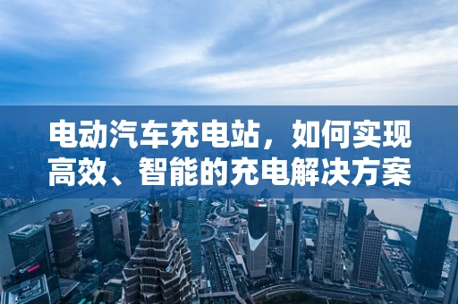 电动汽车充电站，如何实现高效、智能的充电解决方案？