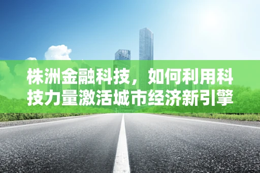 株洲金融科技，如何利用科技力量激活城市经济新引擎？