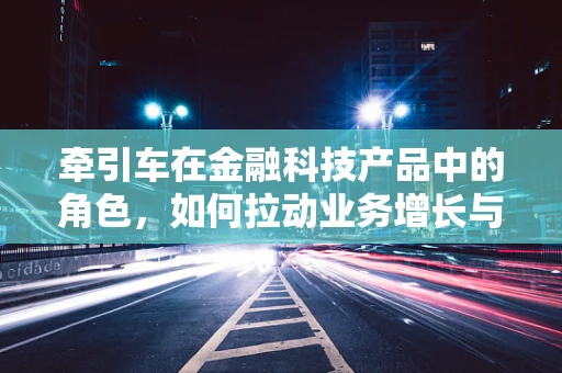 牵引车在金融科技产品中的角色，如何拉动业务增长与效率提升？