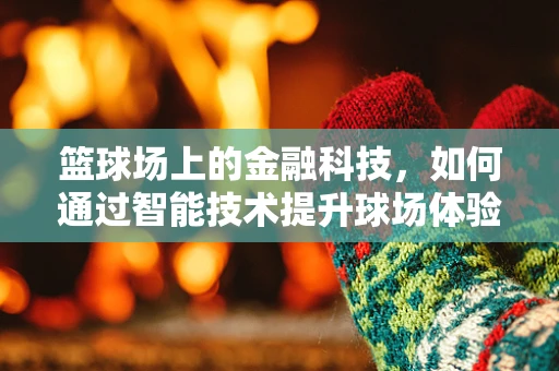 篮球场上的金融科技，如何通过智能技术提升球场体验？